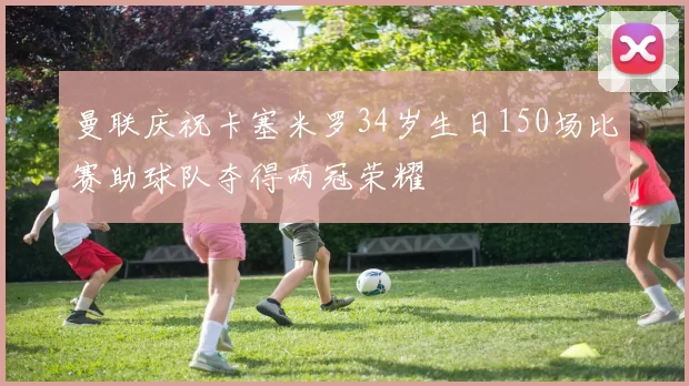 曼联庆祝卡塞米罗34岁生日150场比赛助球队夺得两冠荣耀