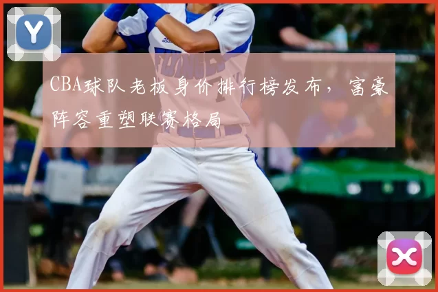 CBA球队老板身价排行榜发布,富豪阵容重塑联赛格局