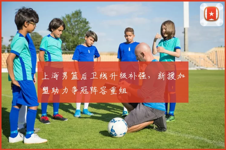 上海男篮后卫线升级补强,新援加盟助力争冠阵容重组
