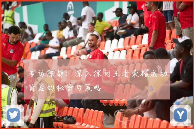 专访陈静:深入探讨王者荣耀成功背后的秘密与策略