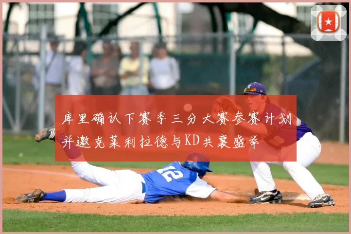 库里确认下赛季三分大赛参赛计划并邀克莱利拉德与KD共襄盛举