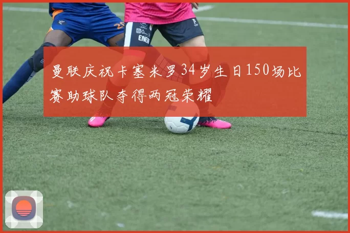 曼联庆祝卡塞米罗34岁生日150场比赛助球队夺得两冠荣耀