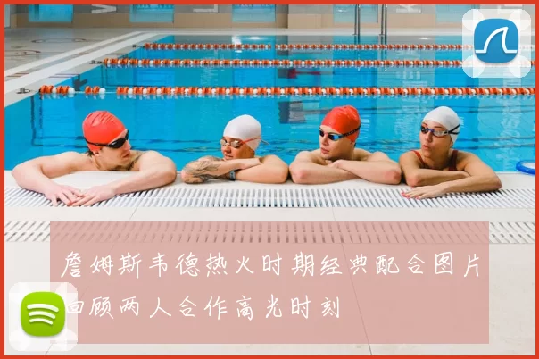 詹姆斯韦德热火时期经典配合图片回顾两人合作高光时刻