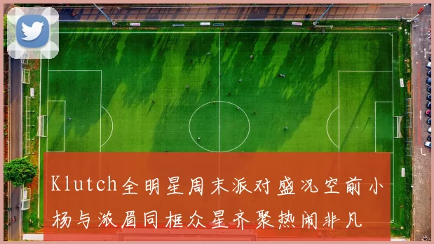 Klutch全明星周末派对盛况空前小杨与浓眉同框众星齐聚热闹非凡