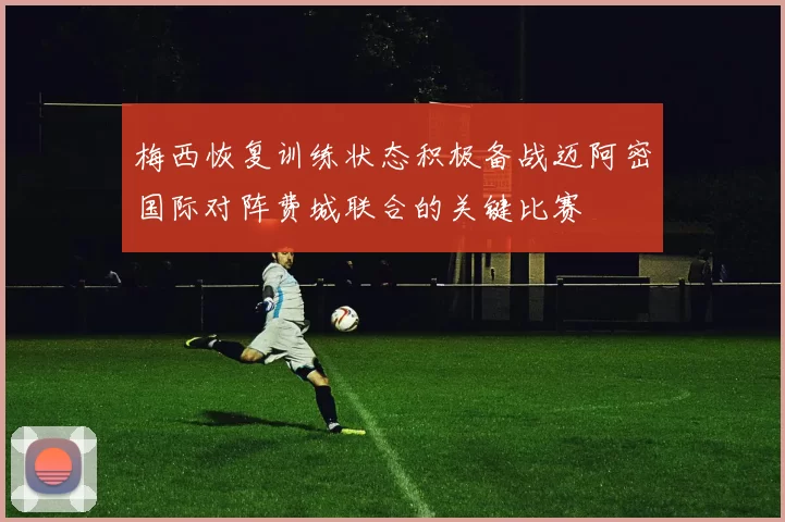 梅西恢复训练状态积极备战迈阿密国际对阵费城联合的关键比赛