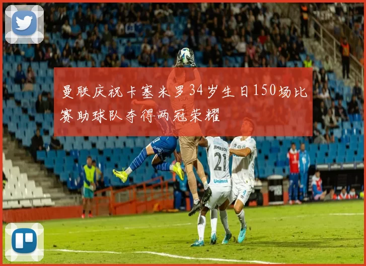 曼联庆祝卡塞米罗34岁生日150场比赛助球队夺得两冠荣耀