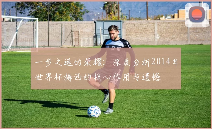 一步之遥的荣耀：深度分析2014年世界杯梅西的核心作用与遗憾