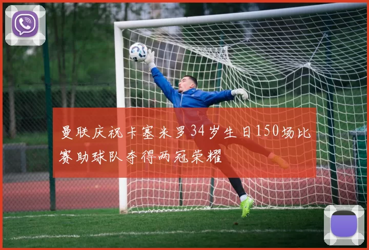 曼联庆祝卡塞米罗34岁生日150场比赛助球队夺得两冠荣耀