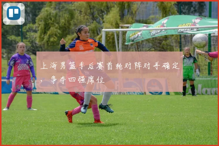 上海男篮季后赛首轮对阵对手确定，争夺四强席位