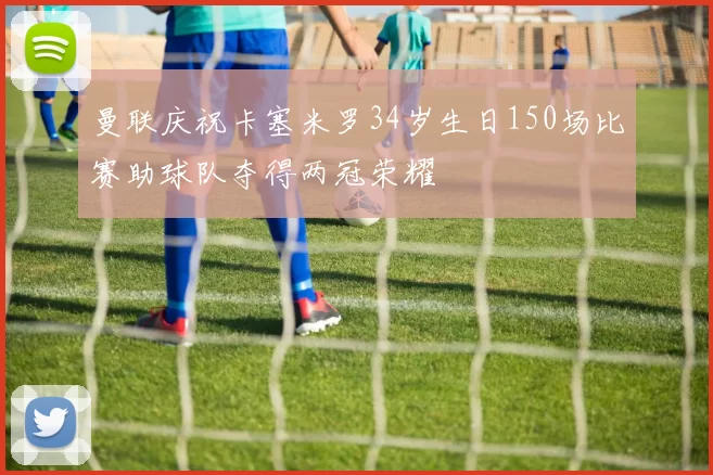 曼联庆祝卡塞米罗34岁生日150场比赛助球队夺得两冠荣耀