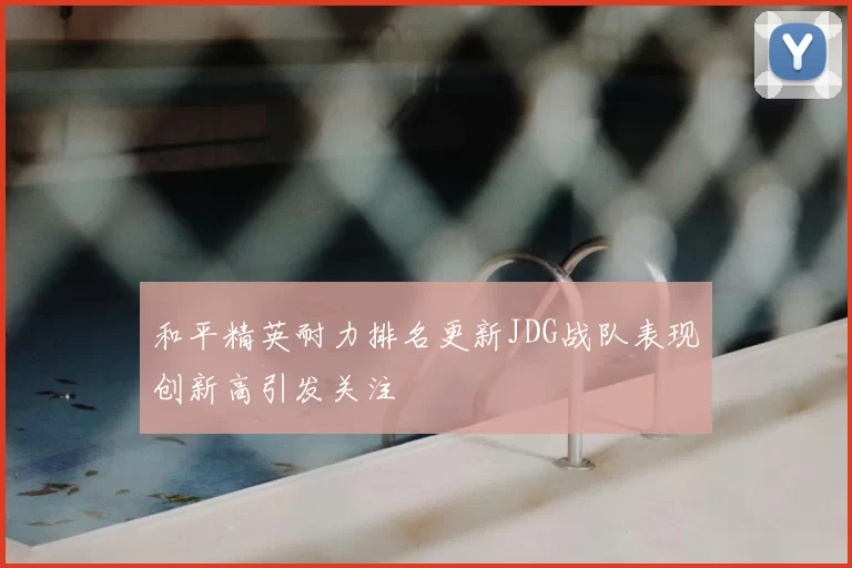 和平精英耐力排名更新JDG战队表现创新高引发关注
