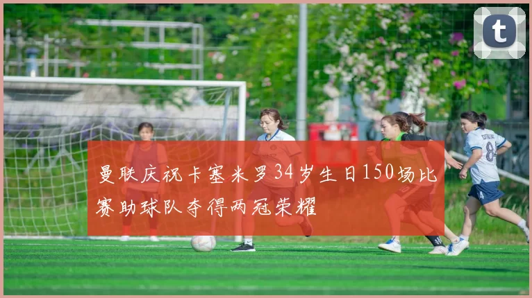 曼联庆祝卡塞米罗34岁生日150场比赛助球队夺得两冠荣耀