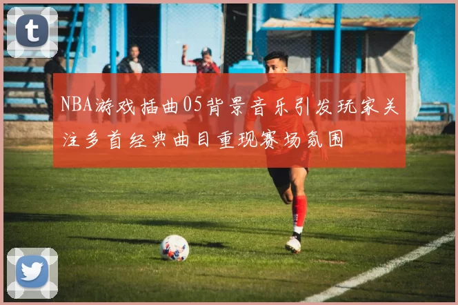 NBA游戏插曲05背景音乐引发玩家关注多首经典曲目重现赛场氛围