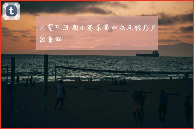 火箭队近期比赛录像回放及精彩片段集锦