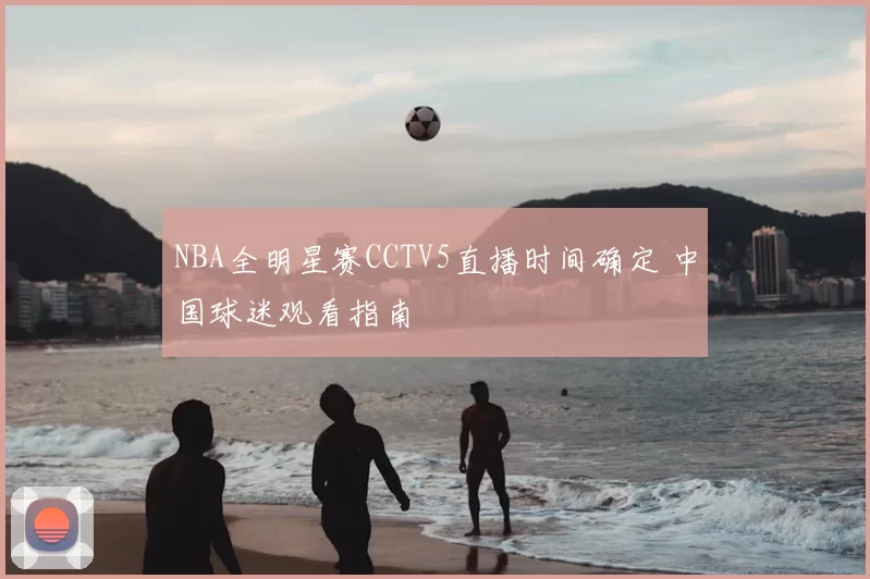 NBA全明星赛CCTV5直播时间确定 中国球迷观看指南