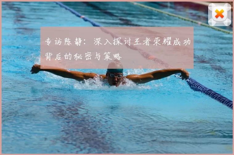 专访陈静:深入探讨王者荣耀成功背后的秘密与策略
