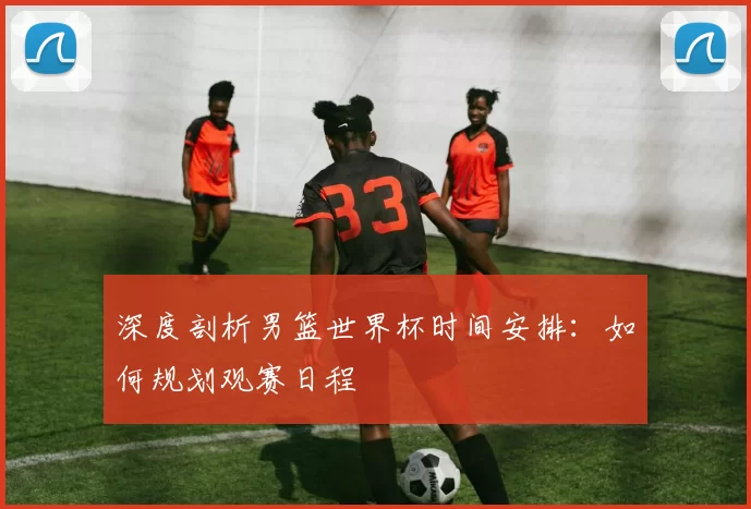 深度剖析男篮世界杯时间安排:如何规划观赛日程