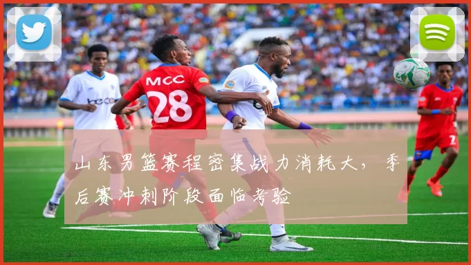 山东男篮赛程密集战力消耗大，季后赛冲刺阶段面临考验