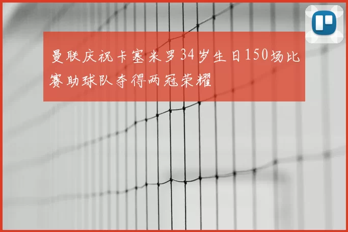 曼联庆祝卡塞米罗34岁生日150场比赛助球队夺得两冠荣耀