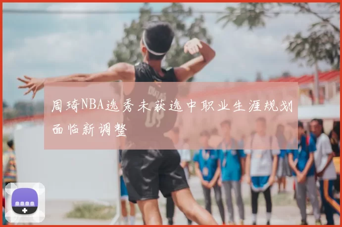 周琦NBA选秀未获选中职业生涯规划面临新调整