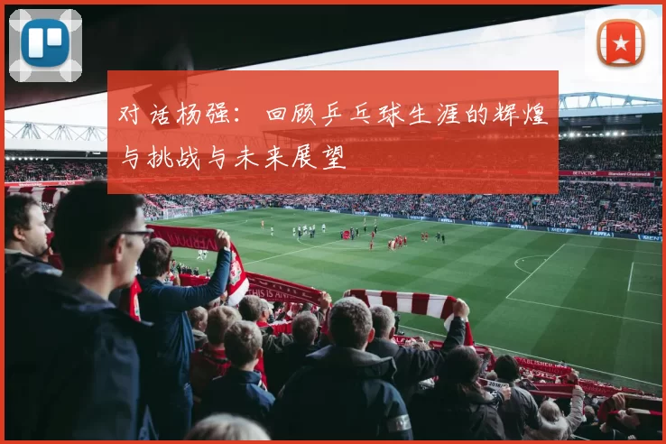 对话杨强:回顾乒乓球生涯的辉煌与挑战与未来展望