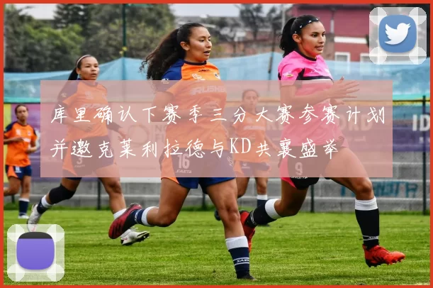 库里确认下赛季三分大赛参赛计划并邀克莱利拉德与KD共襄盛举