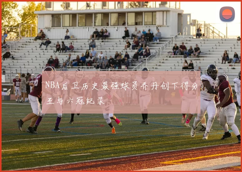 NBA后卫历史最强球员乔丹创下得分王与六冠纪录