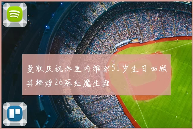 曼联庆祝加里内维尔51岁生日回顾其辉煌26冠红魔生涯