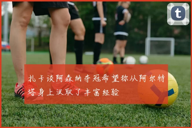 扎卡谈阿森纳夺冠希望称从阿尔特塔身上汲取了丰富经验
