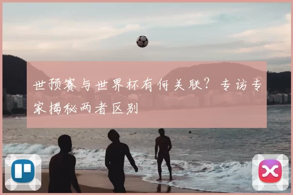 世预赛与世界杯有何关联？专访专家揭秘两者区别