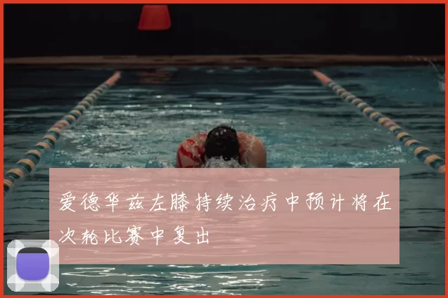 爱德华兹左膝持续治疗中预计将在次轮比赛中复出