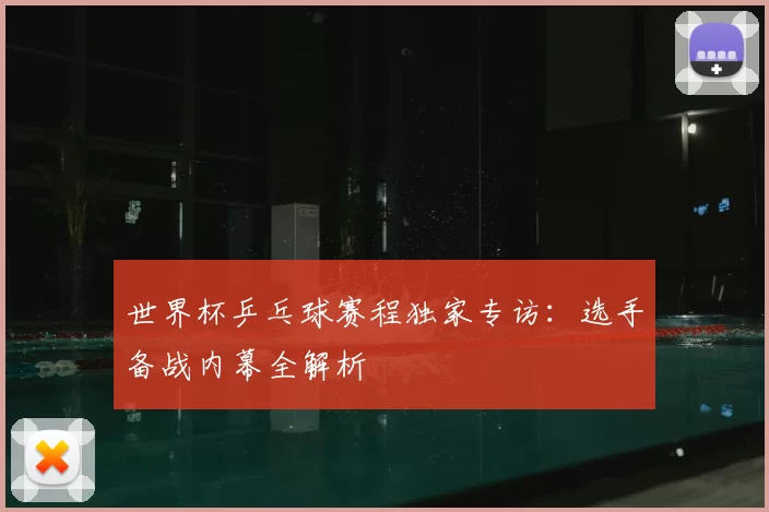 世界杯乒乓球赛程独家专访：选手备战内幕全解析