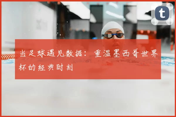 当足球遇见数据：重温墨西哥世界杯的经典时刻