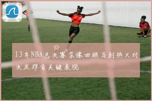 13年NBA总决赛录像回顾马刺热火对决及邓肯关键表现
