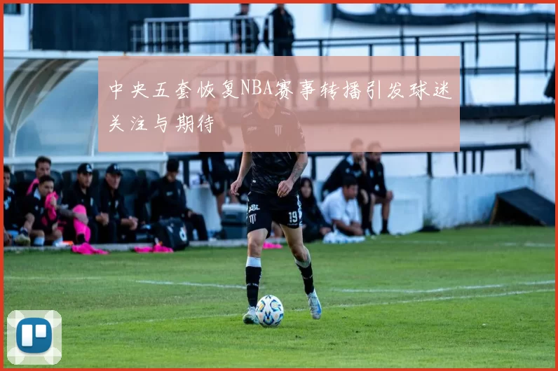 中央五套恢复NBA赛事转播引发球迷关注与期待