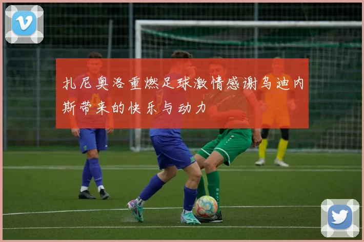 扎尼奥洛重燃足球激情感谢乌迪内斯带来的快乐与动力