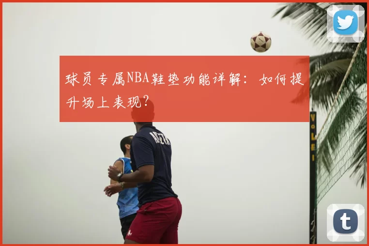 球员专属NBA鞋垫功能详解：如何提升场上表现？