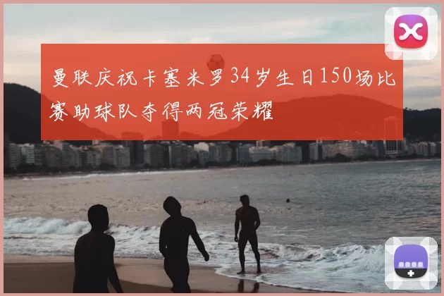 曼联庆祝卡塞米罗34岁生日150场比赛助球队夺得两冠荣耀