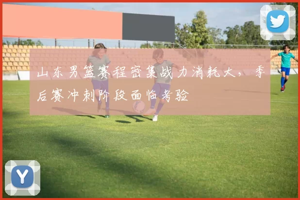 山东男篮赛程密集战力消耗大,季后赛冲刺阶段面临考验