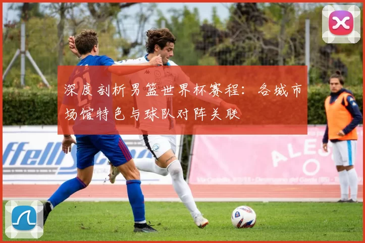 深度剖析男篮世界杯赛程:各城市场馆特色与球队对阵关联