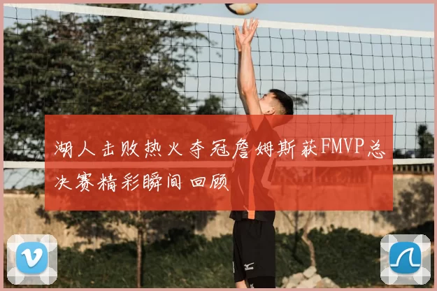 湖人击败热火夺冠詹姆斯获FMVP总决赛精彩瞬间回顾