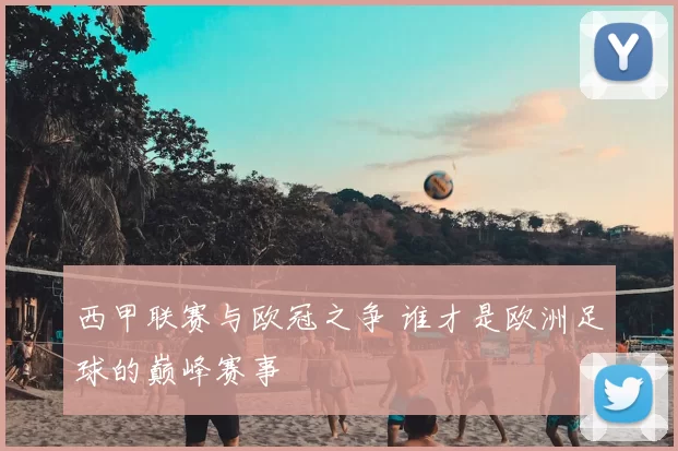 西甲联赛与欧冠之争 谁才是欧洲足球的巅峰赛事