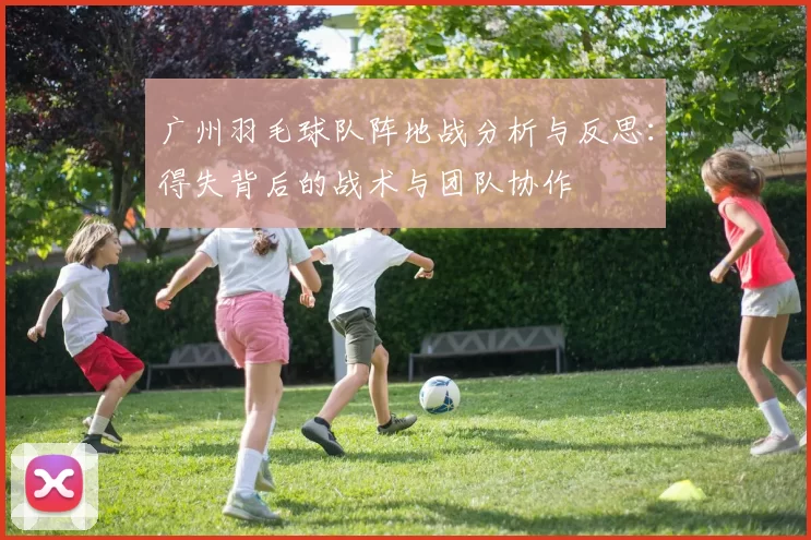 广州羽毛球队阵地战分析与反思:得失背后的战术与团队协作