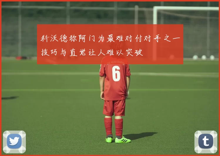 科沃德称阿门为最难对付对手之一技巧与直觉让人难以突破