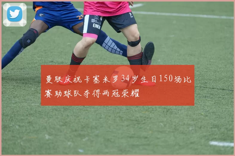 曼联庆祝卡塞米罗34岁生日150场比赛助球队夺得两冠荣耀