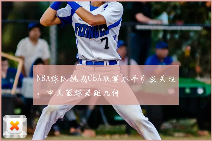 NBA球队挑战CBA联赛水平引发关注,中美篮球差距几何