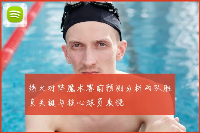 热火对阵魔术赛前预测分析两队胜负关键与核心球员表现