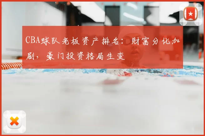 CBA球队老板资产排名:财富分化加剧,豪门投资格局生变