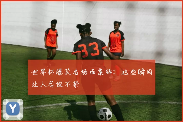 世界杯爆笑名场面集锦:这些瞬间让人忍俊不禁