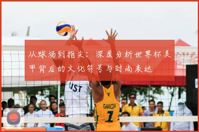 从球场到指尖:深度分析世界杯美甲背后的文化符号与时尚表达